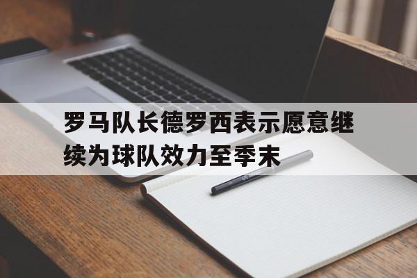 关于罗马队长德罗西表示愿意继续为球队效力至季末的信息