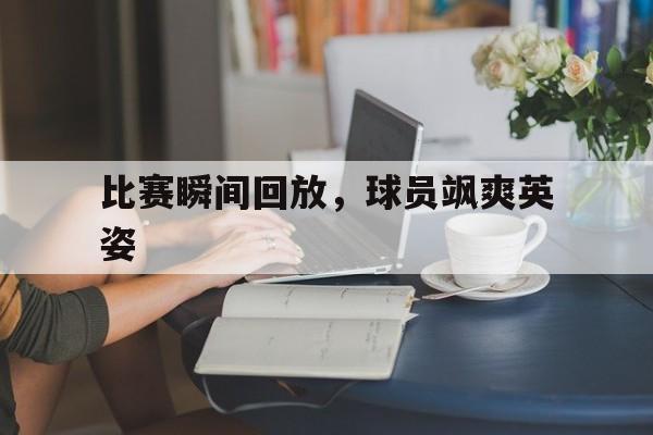 比赛瞬间回放，球员飒爽英姿的简单介绍